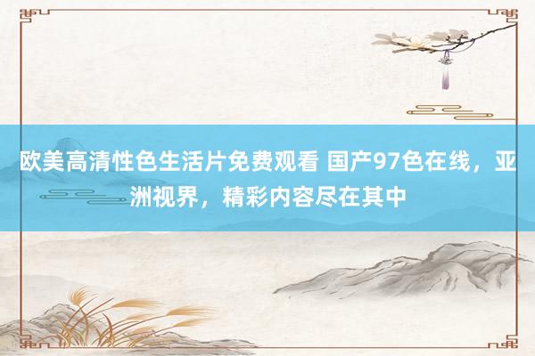 欧美高清性色生活片免费观看 国产97色在线，亚洲视界，精彩内容尽在其中