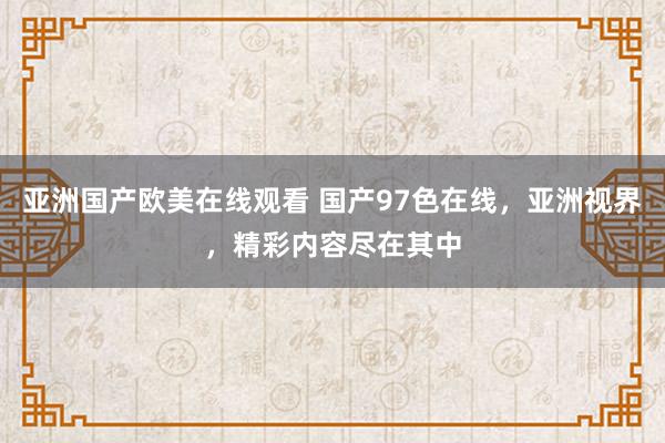 亚洲国产欧美在线观看 国产97色在线，亚洲视界，精彩内容尽在其中