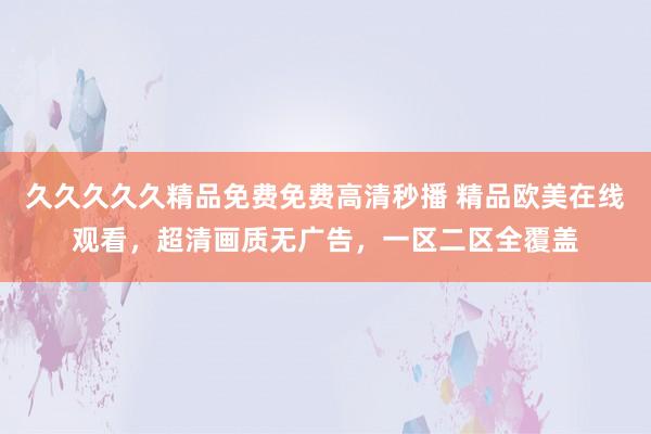 久久久久久精品免费免费高清秒播 精品欧美在线观看，超清画质无广告，一区二区全覆盖