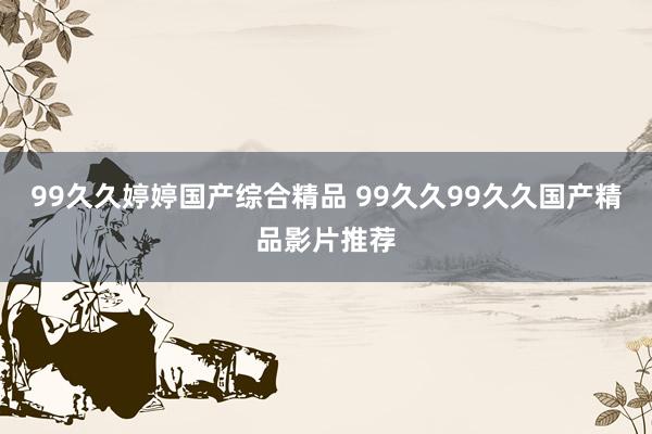 99久久婷婷国产综合精品 99久久99久久国产精品影片推荐
