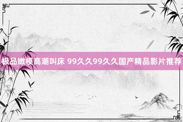 极品嫩模高潮叫床 99久久99久久国产精品影片推荐