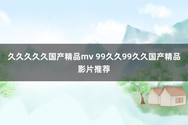 久久久久久国产精品mv 99久久99久久国产精品影片推荐