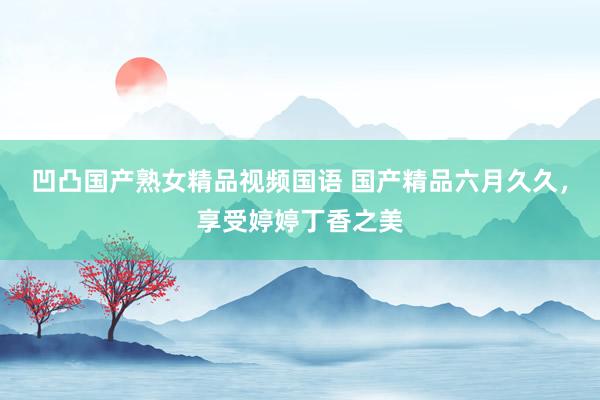 凹凸国产熟女精品视频国语 国产精品六月久久，享受婷婷丁香之美