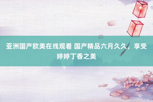 亚洲国产欧美在线观看 国产精品六月久久，享受婷婷丁香之美