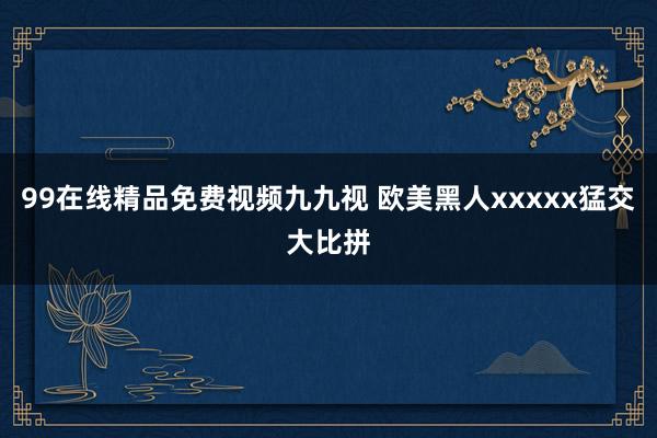 99在线精品免费视频九九视 欧美黑人xxxxx猛交大比拼