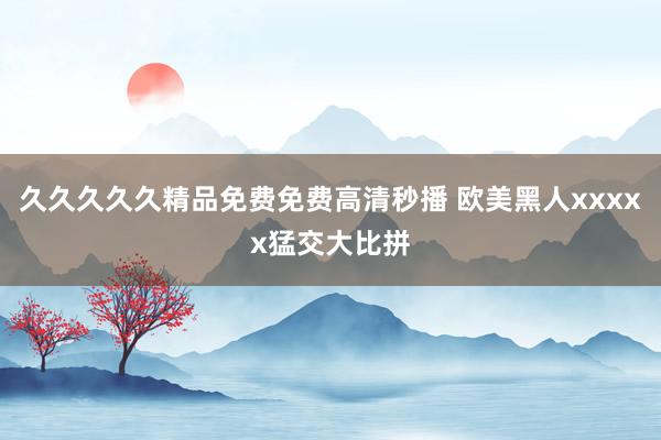 久久久久久精品免费免费高清秒播 欧美黑人xxxxx猛交大比拼