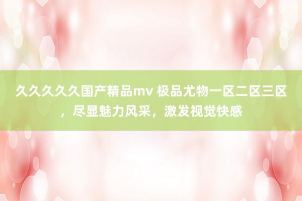 久久久久久国产精品mv 极品尤物一区二区三区，尽显魅力风采，激发视觉快感