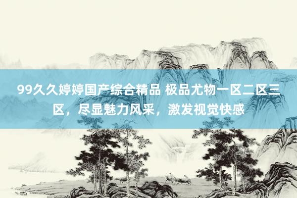 99久久婷婷国产综合精品 极品尤物一区二区三区，尽显魅力风采，激发视觉快感
