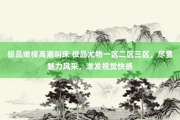 极品嫩模高潮叫床 极品尤物一区二区三区，尽显魅力风采，激发视觉快感