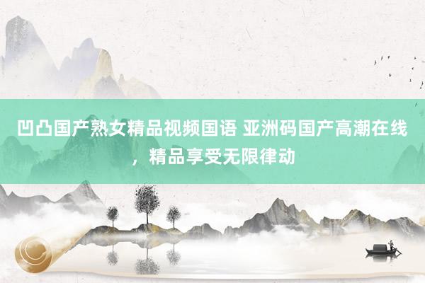 凹凸国产熟女精品视频国语 亚洲码国产高潮在线，精品享受无限律动