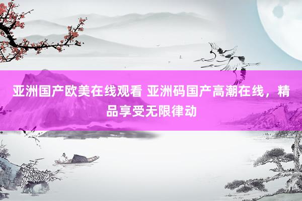亚洲国产欧美在线观看 亚洲码国产高潮在线，精品享受无限律动