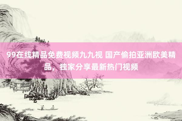99在线精品免费视频九九视 国产偷拍亚洲欧美精品，独家分享最新热门视频