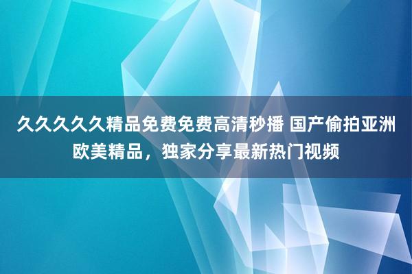 久久久久久精品免费免费高清秒播 国产偷拍亚洲欧美精品，独家分享最新热门视频