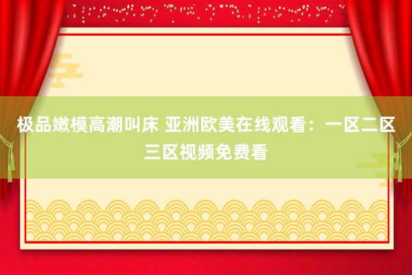 极品嫩模高潮叫床 亚洲欧美在线观看：一区二区三区视频免费看