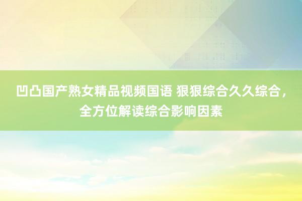 凹凸国产熟女精品视频国语 狠狠综合久久综合，全方位解读综合影响因素