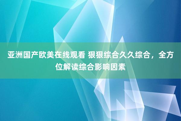 亚洲国产欧美在线观看 狠狠综合久久综合，全方位解读综合影响因素
