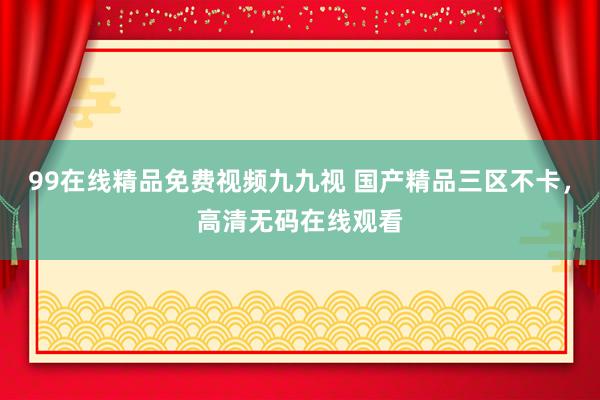 99在线精品免费视频九九视 国产精品三区不卡，高清无码在线观看