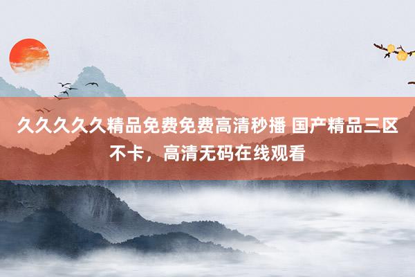 久久久久久精品免费免费高清秒播 国产精品三区不卡，高清无码在线观看