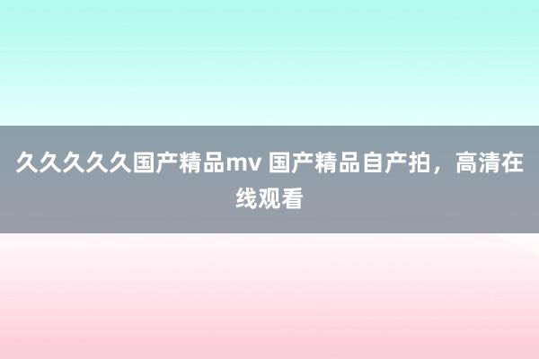 久久久久久国产精品mv 国产精品自产拍，高清在线观看