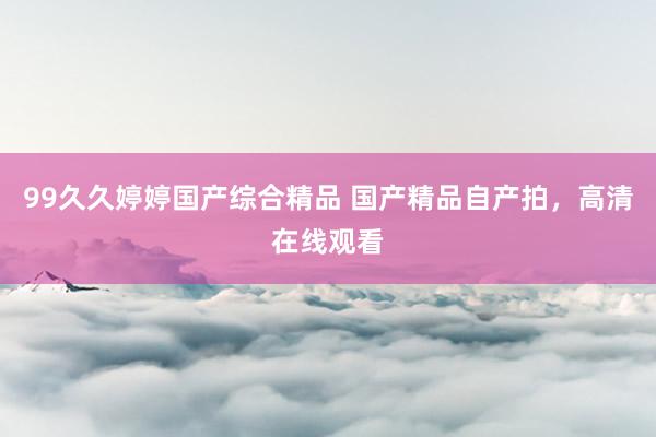 99久久婷婷国产综合精品 国产精品自产拍，高清在线观看