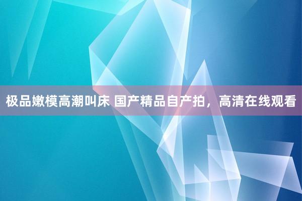 极品嫩模高潮叫床 国产精品自产拍，高清在线观看