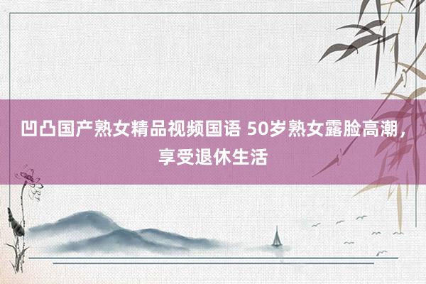 凹凸国产熟女精品视频国语 50岁熟女露脸高潮，享受退休生活