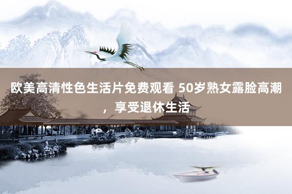 欧美高清性色生活片免费观看 50岁熟女露脸高潮，享受退休生活