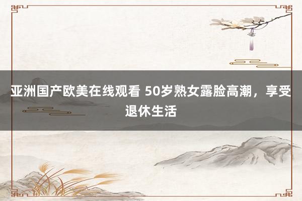 亚洲国产欧美在线观看 50岁熟女露脸高潮，享受退休生活