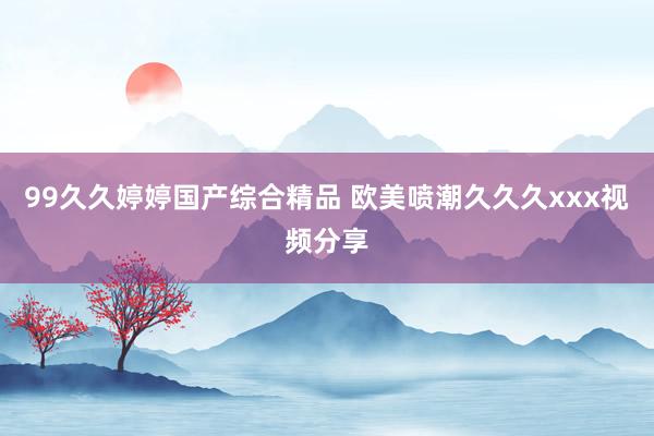 99久久婷婷国产综合精品 欧美喷潮久久久xxx视频分享