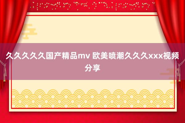 久久久久久国产精品mv 欧美喷潮久久久xxx视频分享
