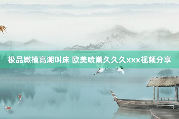 极品嫩模高潮叫床 欧美喷潮久久久xxx视频分享