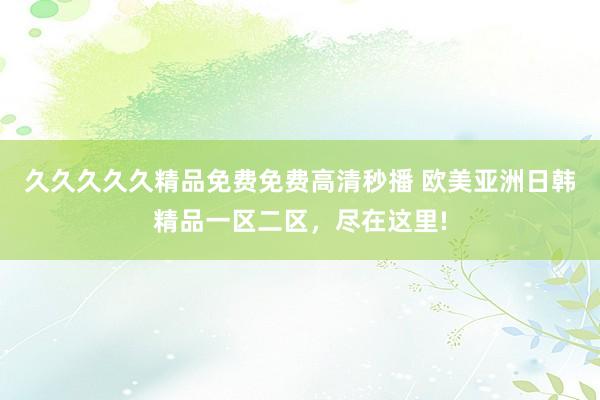 久久久久久精品免费免费高清秒播 欧美亚洲日韩精品一区二区，尽在这里!