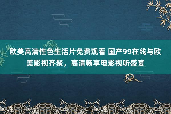 欧美高清性色生活片免费观看 国产99在线与欧美影视齐聚，高清畅享电影视听盛宴