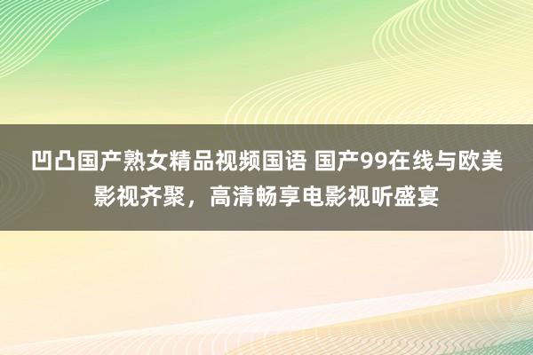 凹凸国产熟女精品视频国语 国产99在线与欧美影视齐聚，高清畅享电影视听盛宴
