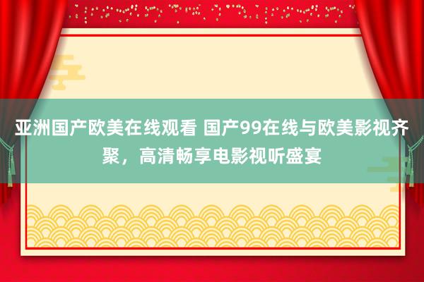 亚洲国产欧美在线观看 国产99在线与欧美影视齐聚，高清畅享电影视听盛宴