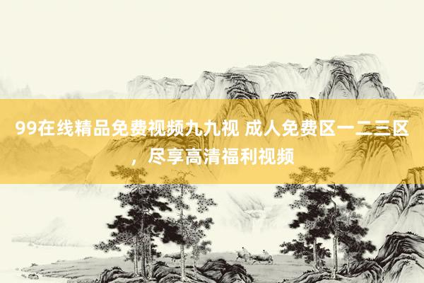 99在线精品免费视频九九视 成人免费区一二三区，尽享高清福利视频