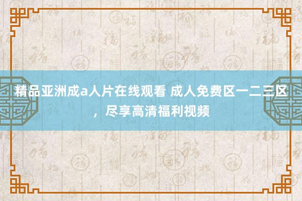 精品亚洲成a人片在线观看 成人免费区一二三区，尽享高清福利视频