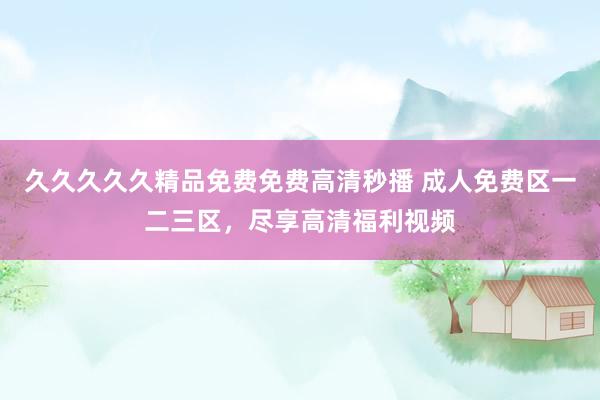 久久久久久精品免费免费高清秒播 成人免费区一二三区，尽享高清福利视频