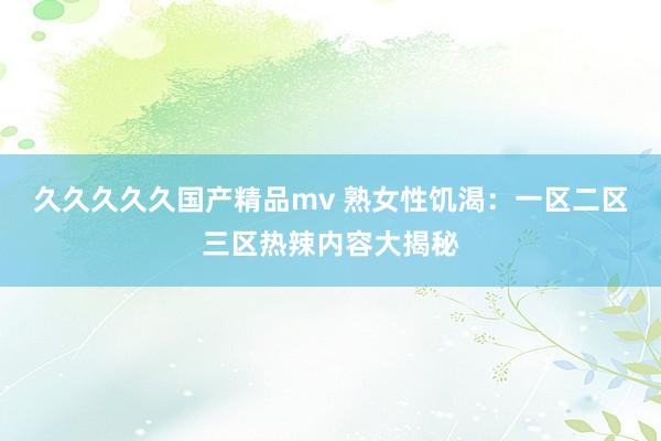 久久久久久国产精品mv 熟女性饥渴：一区二区三区热辣内容大揭秘