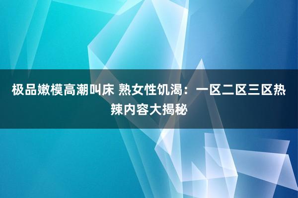 极品嫩模高潮叫床 熟女性饥渴：一区二区三区热辣内容大揭秘