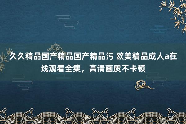 久久精品国产精品国产精品污 欧美精品成人a在线观看全集，高清画质不卡顿