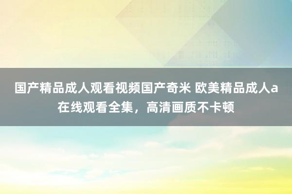 国产精品成人观看视频国产奇米 欧美精品成人a在线观看全集，高清画质不卡顿