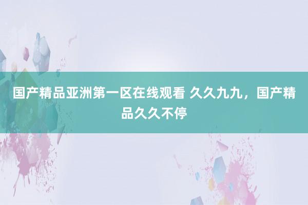 国产精品亚洲第一区在线观看 久久九九，国产精品久久不停