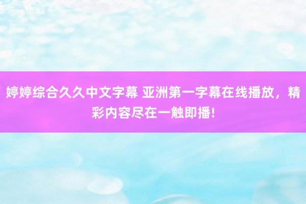 婷婷综合久久中文字幕 亚洲第一字幕在线播放，精彩内容尽在一触即播!