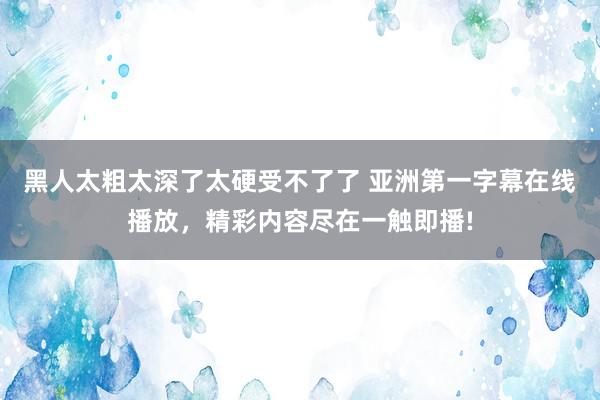 黑人太粗太深了太硬受不了了 亚洲第一字幕在线播放，精彩内容尽在一触即播!