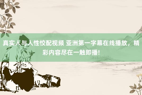真实人与人性恔配视频 亚洲第一字幕在线播放，精彩内容尽在一触即播!