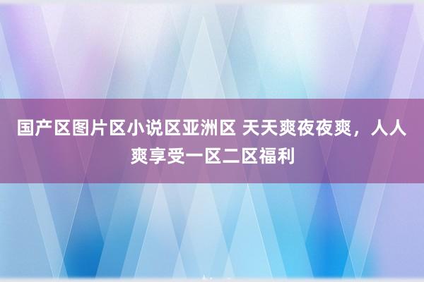 国产区图片区小说区亚洲区 天天爽夜夜爽，人人爽享受一区二区福利