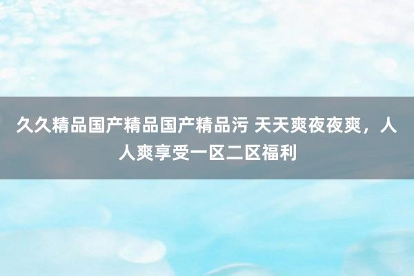 久久精品国产精品国产精品污 天天爽夜夜爽，人人爽享受一区二区福利