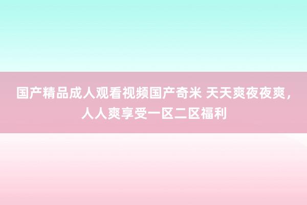 国产精品成人观看视频国产奇米 天天爽夜夜爽，人人爽享受一区二区福利