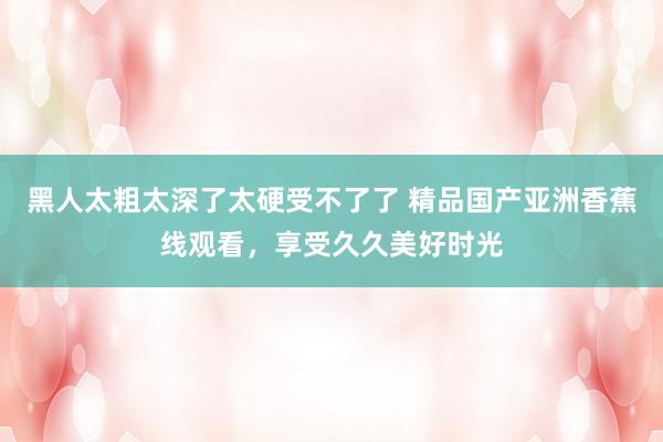 黑人太粗太深了太硬受不了了 精品国产亚洲香蕉线观看，享受久久美好时光